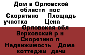 Дом в Орловской области, пос. Скорятино. › Площадь участка ­ 30 › Цена ­ 1 600 000 - Орловская обл., Верховский р-н, Скорятино п. Недвижимость » Дома, коттеджи, дачи продажа   . Орловская обл.